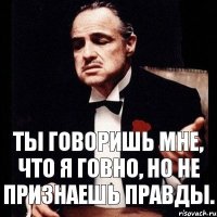 Ты говоришь мне, что я говно, но не признаешь правды.