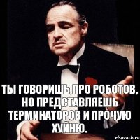 Ты говоришь про роботов, но представляешь терминаторов и прочую хуйню.