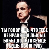 ты говоришь что тебе не нравятся лысые бабы ,но ты все еще ебешь свою руку