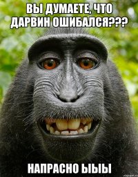 вы думаете, что дарвин ошибался??? напрасно ыыы