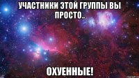 участники этой группы вы просто.. охуенные!