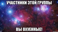 участники этой группы вы охуенные!