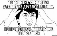 тот момент, когда тебя удаляет из друзей девчонка, но продолжает лайкать все твои записи