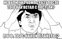 не включил комп сразу после того как встал с постели? пфф. ты с какой планеты?