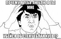 почему я тебя люблю а ты мне убейся об стену еблан хуев !?