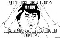 договорились через 15 минут обиделась что не подождал пол часа