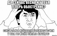 да сейчас весна и у тебя теперь обострение? сексуальная неудовлетворенность?или у тебя гормоны сильно бушуют?