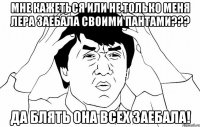 мне кажеться или не только меня лера заебала своими пантами??? да блять она всех заебала!