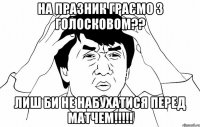 на празник граємо з голосковом?? лиш би не набухатися перед матчем!!!