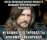 когда мужская булава входит в женщину, причем входит с любовью не важно репетировал ты или импровизировал