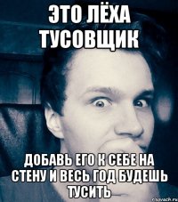 это лёха тусовщик добавь его к себе на стену и весь год будешь тусить