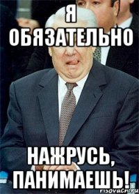 я обязательно нажрусь, панимаешь!