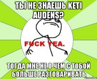 ты не знаешь keti audens? тогда мне не о чем с тобой больше разговаривать