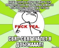 идешь такой по улице,и тут вдруг тебя прижало,такой бежишь-бежишь домой со всей скорости понимаешь что уже недотерпишь..и тут... свят-свят туалет.я добежааал!