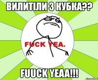 вилитіли з кубка?? fuuck yeaa!!!