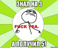 знал на 3 а получил 5!