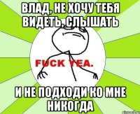 влад, не хочу тебя видеть, слышать и не подходи ко мне никогда