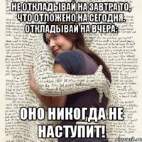 не откладывай на завтра то, что отложено на сегодня. откладывай на вчера: оно никогда не наступит!