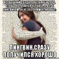 всевышний создал обезьяну и труд, чтобы получился человек. а вот с пингвином он не экспериментировал: пингвин сразу получился хорошо