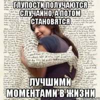 глупости получаются случайно, а потом становятся лучшими моментами в жизни