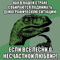 как в нашей стране собираются поднимать демографическую ситуацию если все песни о несчастной любви?!