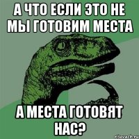 а что если это не мы готовим места а места готовят нас?