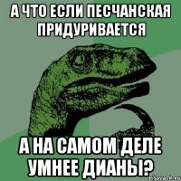 а что если песчанская придуривается а на самом деле умнее дианы?