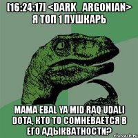[16:24:17] <dark_argonian> я топ 1 пушкарь mama ebal ya mid raq udali dota, кто то сомневается в его адыкватности?