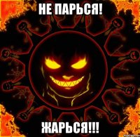 не парься! жарься!!!