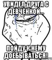 увидел друга с девчёнкой... пойду к нему доёбываться!