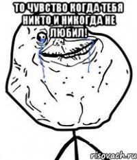 то чувство когда тебя никто и никогда не любил! 