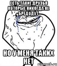 есть такие друзья которые никогда не бредодут но у меня таких нет