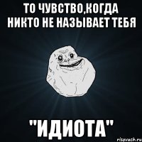 то чувство,когда никто не называет тебя "идиота"