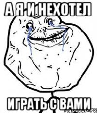 а я и нехотел играть с вами