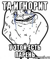 та игнорит у этой есть парень
