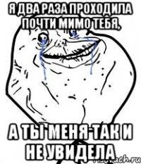 я два раза проходила почти мимо тебя, а ты меня так и не увидела