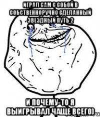 играл сам с собой в собственноручно сделанный звездный путь 2 и почему-то я выигрывал чаще всего)