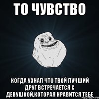 то чувство когда узнал что твой лучший друг встречается с девушкой,которая нравится тебе