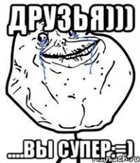 друзья))) ....вы супер:=)