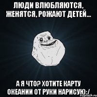 люди влюбляются, женятся, рожают детей... а я что? хотите карту океании от руки нарисую:/