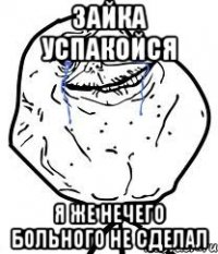 зайка успакойся я же нечего больного не сделал