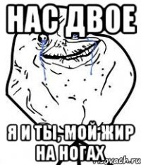 нас двое я и ты, мой жир на ногах