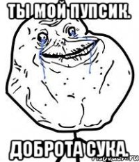 ты мой пупсик. доброта сука.