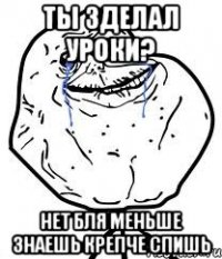 ты зделал уроки? нет бля меньше знаешь крепче спишь