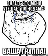 знаете что меня утешает по ночам ? ваша группа!