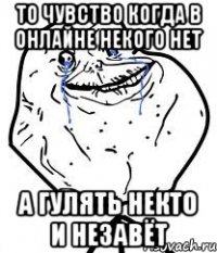 то чувство когда в онлайне некого нет а гулять некто и незавёт