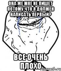 она же мне не пишет потому что я должен написать первый? все очень плохо
