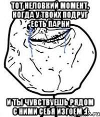 тот неловкий момент, когда у твоих подруг есть парни и ты чувствуешь рядом с ними себя изгоем :(