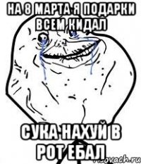 на 8 марта я подарки всем кидал сука нахуй в рот ебал