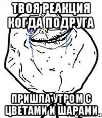 твоя реакция когда подруга пришла утром с цветами и шарами